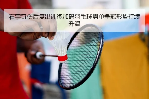 石宇奇伤后复出训练加码羽毛球男单争冠形势持续升温